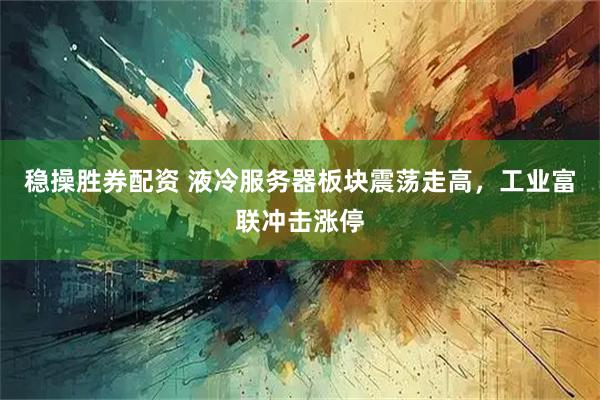 稳操胜券配资 液冷服务器板块震荡走高，工业富联冲击涨停