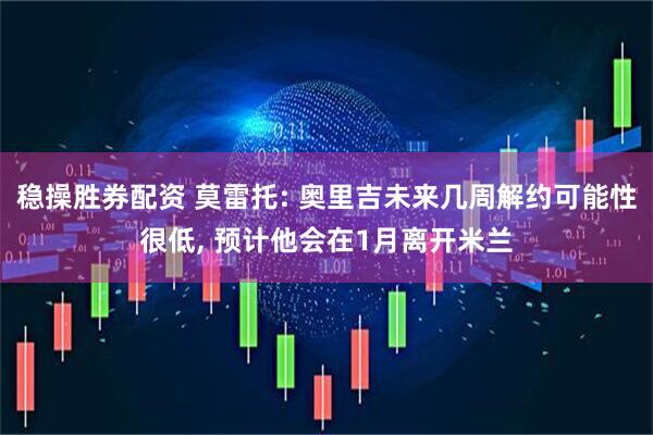 稳操胜券配资 莫雷托: 奥里吉未来几周解约可能性很低, 预计他会在1月离开米兰