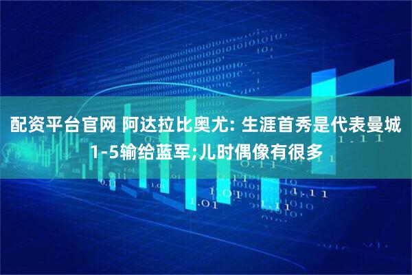 配资平台官网 阿达拉比奥尤: 生涯首秀是代表曼城1-5输给蓝军;儿时偶像有很多