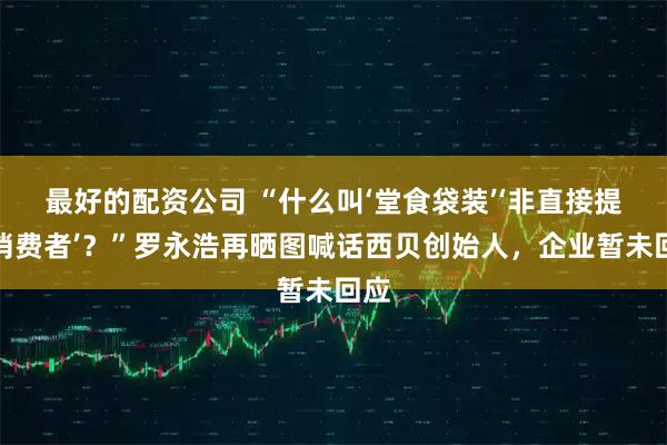 最好的配资公司 “什么叫‘堂食袋装’‘非直接提供消费者’？”罗永浩再晒图喊话西贝创始人，企业暂未回应