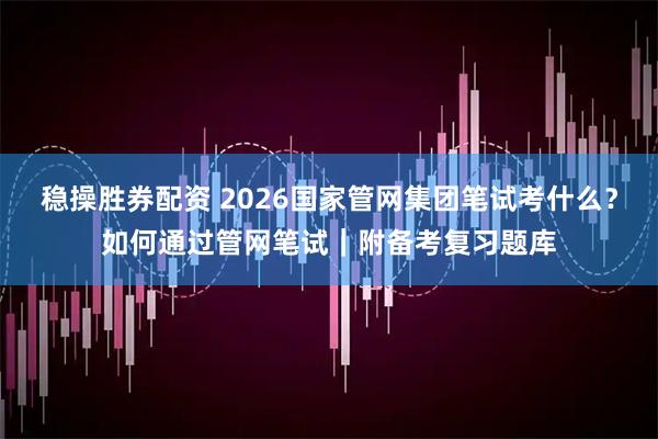 稳操胜券配资 2026国家管网集团笔试考什么？如何通过管网笔试｜附备考复习题库
