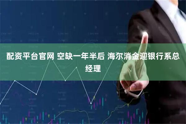 配资平台官网 空缺一年半后 海尔消金迎银行系总经理