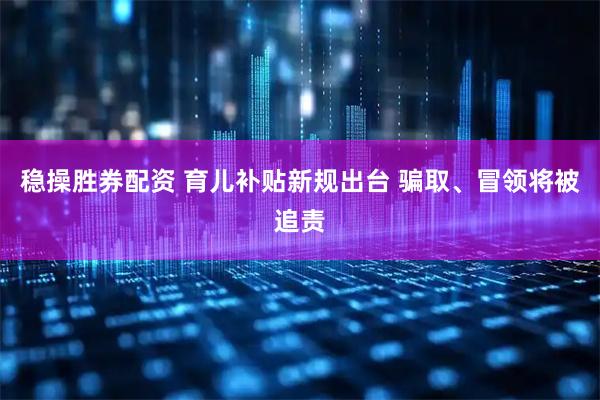 稳操胜券配资 育儿补贴新规出台 骗取、冒领将被追责