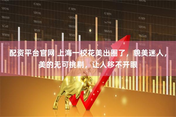 配资平台官网 上海一校花美出圈了，貌美迷人，美的无可挑剔，让人移不开眼