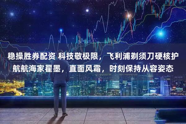 稳操胜券配资 科技敬极限，飞利浦剃须刀硬核护航航海家翟墨，直面风霜，时刻保持从容姿态