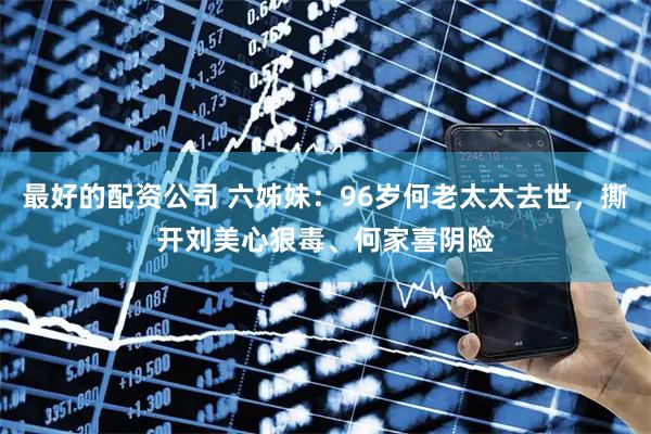 最好的配资公司 六姊妹：96岁何老太太去世，撕开刘美心狠毒、何家喜阴险