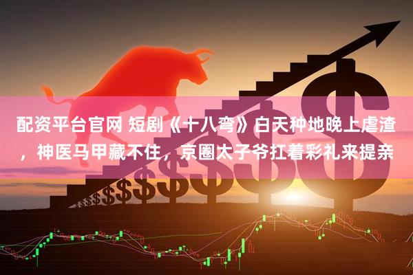 配资平台官网 短剧《十八弯》白天种地晚上虐渣，神医马甲藏不住，京圈太子爷扛着彩礼来提亲